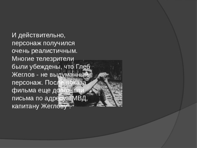 И действительно, персонаж получился очень реалистичным. Многие телезрители были убеждены, что Глеб Жеглов - не выдуманный персонаж. После показа фильма еще долго шли письма по адресу: 