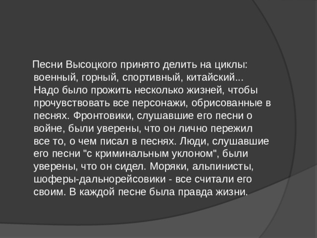  Песни Высоцкого принято делить на циклы: военный, горный, спортивный, китайский... Надо было прожить несколько жизней, чтобы прочувствовать все персонажи, обрисованные в песнях. Фронтовики, слушавшие его песни о войне, были уверены, что он лично пережил все то, о чем писал в песнях. Люди, слушавшие его песни 