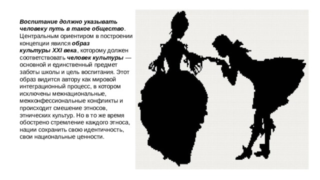 Воспитание должно указывать человеку путь в такое общество . Центральным ориентиром в построении концепции явился  образ культуры XXI века , которому должен соответствовать  человек культуры  — основной и единственный предмет заботы школы и цель воспитания. Этот образ видится автору как мировой интеграционный процесс, в котором исключены межнациональные, межконфессиональные конфликты и происходит смешение этносов, этнических культур. Но в то же время обострено стремление каждого этноса, нации сохранить свою идентичность, свои национальные ценности. 
