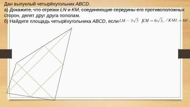 Дан выпуклый четырёхугольник ABCD . а) Докажите, что отрезки LN и KM , соединяющие середины его противоположных сторон, делят друг друга пополам. б) Найдите площадь четырёхугольника ABCD , если , 