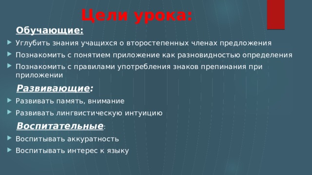 Цели урока:  Обучающие: Углубить знания учащихся о второстепенных членах предложения Познакомить с понятием приложение как разновидностью определения Познакомить с правилами употребления знаков препинания при приложении  Развивающие : Развивать память, внимание Развивать лингвистическую интуицию  Воспитательные : Воспитывать аккуратность Воспитывать интерес к языку 