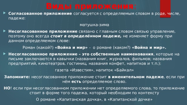  Виды приложения : Согласованное приложение согласуется с определяемым словом в роде, числе, падеже: матушка-зима Несогласованное приложение  связано с главным словом связью управление, поэтому оно всегда  стоит в определённом падеже,  не изменяет форму при данном определяемом слове: Роман (какой?)  «Война и мир»  -  о романе (каком?)  «Война и мир». Несогласованное приложение – это собственные наименования , которые на письме заключаются в кавычки (названия книг, журналов, фильмов; названия предприятий, кинотеатров, гостиниц, названия конфет, напитков и т.п.):  газета «Известия», напиток «Байкал» Запомните:  несогласованное приложение стоит  в именительном падеже , если при нём  есть  определяемое слово. НО ! если при несогласованном приложении нет определяемого слова, то приложение стоит в форме того падежа, который необходим по контексту О романе «Капитанская дочка», в «Капитанской дочке» 