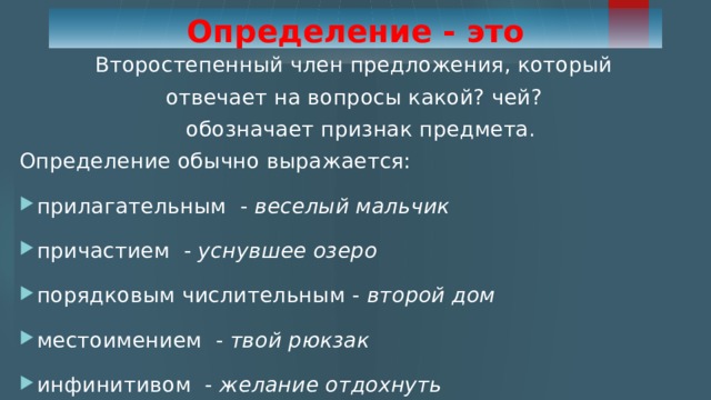 Определение - это Второстепенный член предложения, который отвечает на вопросы какой? чей?  обозначает признак предмета. Определение обычно выражается: прилагательным - веселый мальчик причастием - уснувшее озеро порядковым числительным - второй дом местоимением - твой рюкзак инфинитивом - желание отдохнуть 