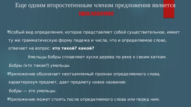 Еще одним второстепенным членом предложения является   приложение    Особый вид определения, которое представляет собой существительное, имеет ту же грамматическую форму падежа и числа, что и определяемое слово, отвечает на вопрос: кто такой? какой?   Умельцы  бобры сплавляют куски дерева по реке к своим хаткам.        Бобры (кто такие?) умельцы. Приложение обозначает неотъемлемый признак определяемого слова, характеризуя предмет, дает предмету новое название:        бобры — это умельцы . Приложение может стоять после определяемого слова или перед ним. 