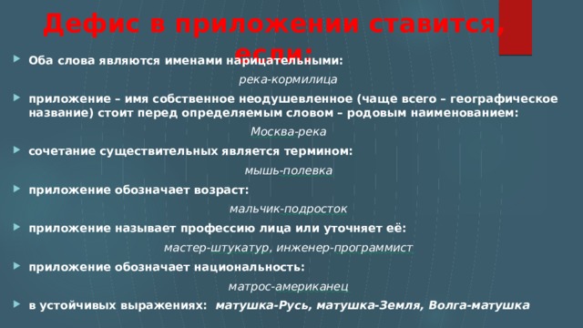 Дефис в приложении ставится, если: Оба слова являются именами нарицательными: река-кормилица приложение – имя собственное неодушевленное (чаще всего – географическое название) стоит перед определяемым словом – родовым наименованием: Москва -река сочетание существительных является термином: мышь -полевка приложение обозначает возраст: мальчик -подросток приложение называет профессию лица или уточняет её: мастер- штукатур , инженер- программист приложение обозначает национальность: матрос- американец в устойчивых выражениях:   матушка-Русь, матушка-Земля, Волга-матушка    