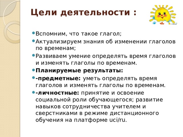 Цели деятельности :   Вспомним, что такое глагол; Актуализируем знания об изменении глаголов по временам; Развиваем умение определять время глаголов и изменять глаголы по временам. Планируемые результаты: -предметные: уметь определять время глаголов и изменять глаголы по временам. -личностные: принятие и освоение социальной роли обучающегося; развитие навыков сотрудничества учителем и сверстниками в режиме дистанционного обучения на платформе uci/ru. 