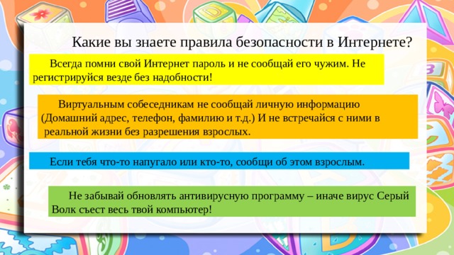 Какие вы знаете правила безопасности в Интернете? Всегда помни свой Интернет пароль и не сообщай его чужим. Не регистрируйся везде без надобности! Виртуальным собеседникам не сообщай личную информацию (Домашний адрес, телефон, фамилию и т.д.) И не встречайся с ними в  реальной жизни без разрешения взрослых. Если тебя что-то напугало или кто-то, сообщи об этом взрослым. Не забывай обновлять антивирусную программу – иначе вирус Серый Волк съест весь твой компьютер! 