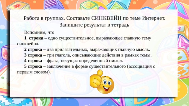 Работа в группах. Составьте СИНКВЕЙН по теме Интернет. Запишите результат в тетрадь Вспомним, что 1  строка – одно существительное, выражающее главную тему cинквейна. 2 строка – два прилагательных, выражающих главную мысль. 3 строка – три глагола, описывающие действия в рамках темы. 4 строка – фраза, несущая определенный смысл. 5 строка – заключение в форме существительного (ассоциация с первым словом). 