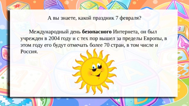 А вы знаете, какой праздник 7 февраля?   Международный день безопасного Интернета, он был учрежден в 2004 году и с тех пор вышел за пределы Европы, в этом году его будут отмечать более 70 стран, в том числе и Россия. 