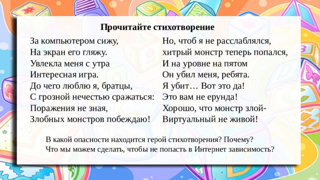 Прочитайте стихотворение Но, чтоб я не расслаблялся, За компьютером сижу, хитрый монстр теперь попался, На экран его гляжу. И на уровне на пятом Увлекла меня с утра Интересная игра. Он убил меня, ребята. До чего люблю я, братцы, Я убит… Вот это да! С грозной нечестью сражаться: Это вам не ерунда! Поражения не зная, Хорошо, что монстр злой- Злобных монстров побеждаю! Виртуальный не живой! В какой опасности находится герой стихотворения? Почему? Что мы можем сделать, чтобы не попасть в Интернет зависимость? 