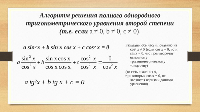 Алгоритм решения  полного однородного тригонометрического уравнения второй степени (т.е. если а ≠ 0, b ≠ 0 , с ≠ 0)    Разделим обе части почленно на cos 2 x ≠ 0 ( если cos x = 0, то и sin x = 0 , что противоречит основному тригонометрическому тождеству) (то есть значения x , при которых cos x = 0 ,  не являются корнями данного уравнения) a sin 2  x + b sin x cos x + c cos 2 x = 0  a tg 2 x + b  tg x + c = 0 