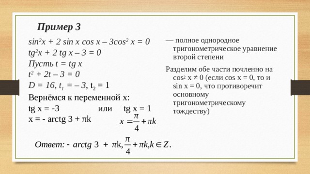 Пример 3 — полное однородное тригонометрическое уравнение второй степени Разделим обе части почленно на cos 2 x ≠ 0 ( если cos x = 0, то и sin x = 0 , что противоречит основному тригонометрическому тождеству) sin 2 x + 2 sin x cos x – 3cos 2 x = 0 tg 2 x + 2 tg x – 3 = 0 Пусть t = tg x t 2 + 2t – 3 = 0 D = 16, t 1 = – 3 , t 2 = 1 Вернёмся к переменной x: tg x = - 3   или  tg x = 1 x = - arctg 3 + π k 