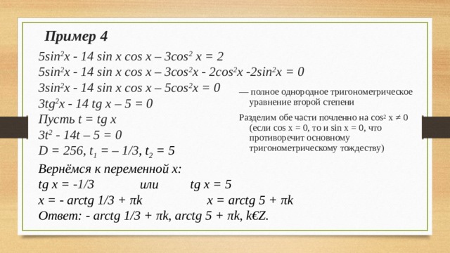 Пример 4 5sin 2 x - 14 sin x cos x – 3cos 2 x = 2 5sin 2 x - 14 sin x cos x – 3cos 2 x - 2cos 2 x -2sin 2 x = 0 3sin 2 x - 14 sin x cos x – 5cos 2 x = 0 3tg 2 x - 14 tg x – 5 = 0 Пусть t = tg x 3t 2 - 14t – 5 = 0 D = 256, t 1 = – 1/3 , t 2 = 5 Вернёмся к переменной x: tg x = -1/ 3    или    tg x = 5 x = - arctg 1/3 + π k     x = arctg 5 + π k Ответ: - arctg 1/3 + π k , arctg 5 + π k , k€Z. — полное однородное тригонометрическое уравнение второй степени Разделим обе части почленно на cos 2 x ≠ 0 ( если cos x = 0, то и sin x = 0 , что противоречит основному тригонометрическому тождеству) 