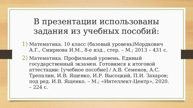 В презентации использованы задания из учебных пособий: Математика. 10 класс (базовый уровень)Мордкович А.Г., Смирнова И.М., 8-е изд., стер. – М.; 2013 – 431 с. Математика. Профильный уровень. Единый государственный экзамен. Готовимся к итоговой аттестации: [ учебное пособие ] / А.В. Семенов, А.С. Трепалин, И.В. Ященко, И.Р. Высоцкий, П.И. Захаров; под ред. И.В. Ященко. – М.; «Интеллект-Центр», 2020. – 224 с. 