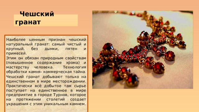 Чешский гранат   Наиболее ценным признан чешский натуральный гранат: самый чистый и крупный, без дымки, пятен и примесей. Этим он обязан природным свойствам (повышенное содержание хрома) и мастерству человека. Технология обработки камня- коммерческая тайна. Чешский гранат добывают только на единственном в мире месторождении. Практически всё добытое там сырье поступает на единственное в мире предприятие в городе Турнов, которое на протяжении столетий создает украшения с этим уникальным камнем. . 