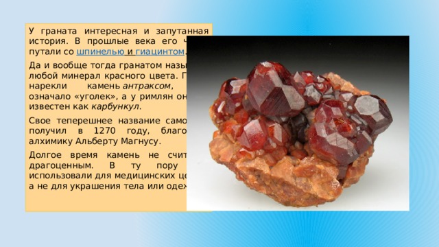 У граната интересная и запутанная история. В прошлые века его часто путали со  шпинелью  и  гиацинтом . Да и вообще тогда гранатом называли любой минерал красного цвета. Греки нарекли камень  антраксом , что означало «уголек», а у римлян он был известен как  карбункул . Свое теперешнее название самоцвет получил в 1270 году, благодаря алхимику Альберту Магнусу. Долгое время камень не считался драгоценным. В ту пору его использовали для медицинских целей, а не для украшения тела или одежды. 