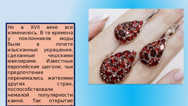 Но в XVII веке все изменилось. В те времена у поклонников моды были в почете изысканные украшения, сделанные чешскими ювелирами. Известные европейские щеголи, чьи предпочтения перенимались жителями других стран, поспособствовали немалой популярности камня. Так открытие крупных месторождений минерала в Чехии привело ко всемирной популярности граната. 