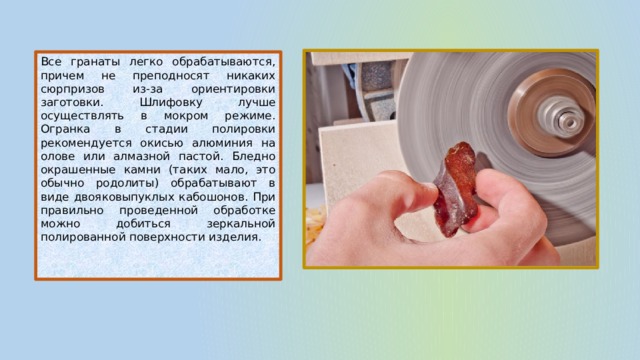 Все гранаты легко обрабатываются, причем не преподносят никаких сюрпризов из-за ориентировки заготовки. Шлифовку лучше осуществлять в мокром режиме. Огранка в стадии полировки рекомендуется окисью алюминия на олове или алмазной пастой. Бледно окрашенные камни (таких мало, это обычно родолиты) обрабатывают в виде двояковыпуклых кабошонов. При правильно проведенной обработке можно добиться зеркальной полированной поверхности изделия.   