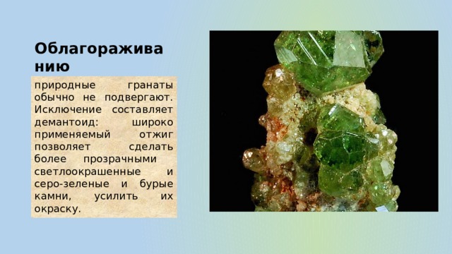 Облагораживанию природные гранаты обычно не подвергают. Исключение составляет демантоид: широко применяемый отжиг позволяет сделать более прозрачными светлоокрашенные и серо-зеленые и бурые камни, усилить их окраску. 