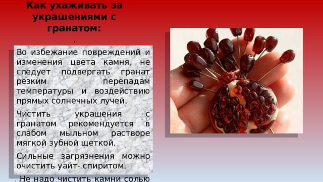 Как ухаживать за украшениями с гранатом:  . Во избежание повреждений и изменения цвета камня, не следует подвергать гранат резким перепадам температуры и воздействию прямых солнечных лучей. Чистить украшения с гранатом рекомендуется в слабом мыльном растворе мягкой зубной щеткой. Сильные загрязнения можно очистить уайт- спиритом.  Не надо чистить камни солью или отбеливателем. Это-хлориды и они наносят ущерб гранату. 