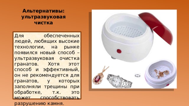 Альтернативы: ультразвуковая чистка   Для обеспеченных людей, любящих высокие технологии, на рынке появился новый способ – ультразвуковая очистка гранатов. Хотя этот способ и эффективный, он не рекомендуется для гранатов, у которых заполняли трещины при обработке, т.к. это может способствовать разрушению камня. 