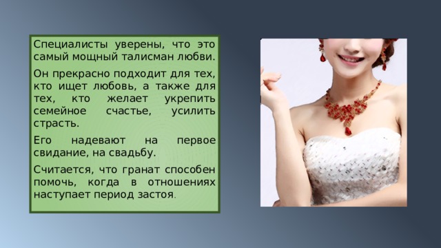 Специалисты уверены, что это самый мощный талисман любви. Он прекрасно подходит для тех, кто ищет любовь, а также для тех, кто желает укрепить семейное счастье, усилить страсть. Его надевают на первое свидание, на свадьбу. Считается, что гранат способен помочь, когда в отношениях наступает период застоя . 