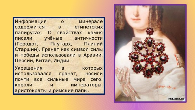 Информация о минерале содержится в египетских папирусах. О свойствах камня писали учёные античности (Геродот, Плутарх, Плиний Старший). Гранат как символ силы и победы использовали в Аравии, Персии, Китае, Индии. Украшения, в которых использовался гранат, носили почти все сильные мира сего: короли и императоры, аристократы и римские папы. 