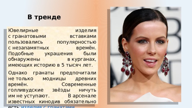 В тренде Ювелирные изделия с гранатовыми вставками пользовались популярностью с незапамятных времён. Подобные украшения были обнаружены в курганах, имеющих историю в 5 тысяч лет. Однако гранаты предпочитали не только модницы древних времён. Современные голливудские звёзды ничуть им не уступают. В арсенале известных кинодив обязательно есть  изделия с гранатами . Ещё бы, ведь они так гармонируют с знаменитой красной дорожкой. 