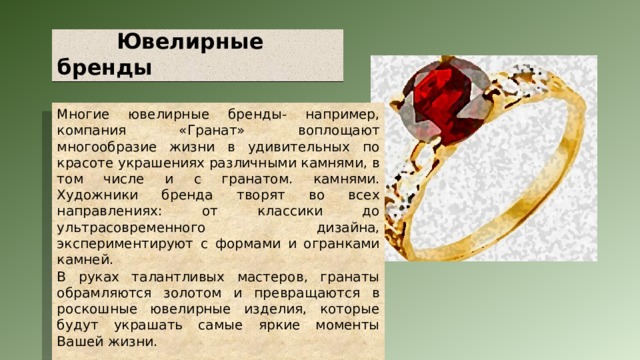  Ювелирные бренды Многие ювелирные бренды- например, компания «Гранат» воплощают многообразие жизни в удивительных по красоте украшениях различными камнями, в том числе и с гранатом. камнями. Художники бренда творят во всех направлениях: от классики до ультрасовременного дизайна, экспериментируют с формами и огранками камней. В руках талантливых мастеров, гранаты обрамляются золотом и превращаются в роскошные ювелирные изделия, которые будут украшать самые яркие моменты Вашей жизни.  