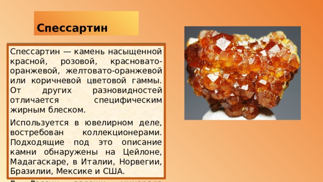  Спессартин Спессартин — камень насыщенной красной, розовой, красновато-оранжевой, желтовато-оранжевой или коричневой цветовой гаммы. От других разновидностей отличается специфическим жирным блеском. Используется в ювелирном деле, востребован коллекционерами. Подходящие под это описание камни обнаружены на Цейлоне, Мадагаскаре, в Италии, Норвегии, Бразилии, Мексике и США. В России залежи минерала находятся в Карелии, Сибири, а также на Урале.   