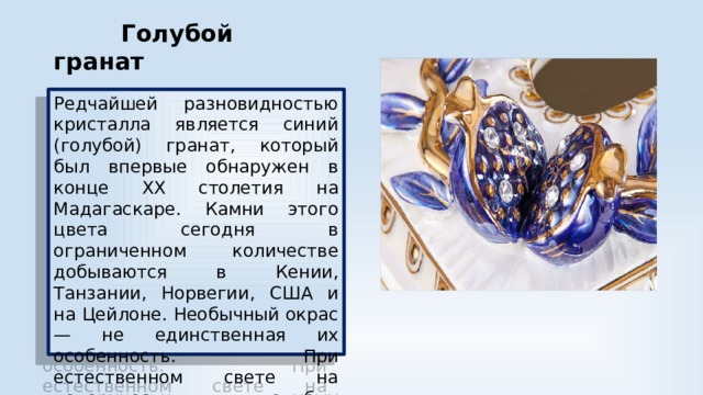  Голубой гранат Редчайшей разновидностью кристалла является синий (голубой) гранат, который был впервые обнаружен в конце XX столетия на Мадагаскаре. Камни этого цвета сегодня в ограниченном количестве добываются в Кении, Танзании, Норвегии, США и на Цейлоне. Необычный окрас — не единственная их особенность. При естественном свете на поверхности голубых кристаллов появляются зеленые, синие и фиолетовые блики. 