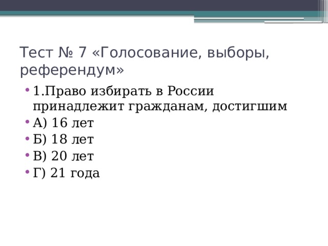 Тест № 7 «Голосование, выборы, референдум» 1.Право избирать в России принадлежит гражданам, достигшим А) 16 лет Б) 18 лет В) 20 лет Г) 21 года 