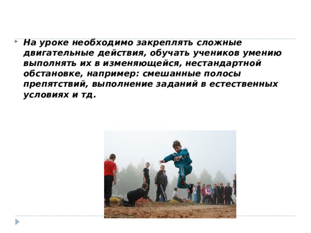   На уроке необходимо закреплять сложные двигательные действия, обучать учеников умению выполнять их в изменяющейся, нестандартной обстановке, например: смешанные полосы препятствий, выполнение заданий в естественных условиях и тд. 