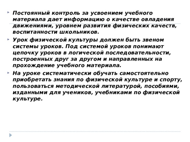 Постоянный контроль за усвоением учебного материала дает информацию о качестве овладения движениями, уровнем развития физических качеств, воспитанности школьников. Урок физической культуры должен быть звеном системы уроков. Под системой уроков понимают цепочку уроков в логической последовательности, построенных друг за другом и направленных на прохождение учебного материала. На уроке систематически обучать самостоятельно приобретать знания по физической культуре и спорту, пользоваться методической литературой, пособиями, изданными для учеников, учебниками по физической культуре.   