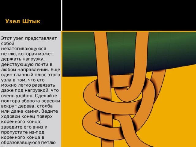 Узел Штык Этот узел представляет собой незатягивающуюся петлю, которая может держать нагрузку, действующую почти в любом направлении. Еще один главный плюс этого узла в том, что его можно легко развязать даже под нагрузкой, что очень удобно. Сделайте полтора оборота веревки вокруг дерева, столба или даже камня. Ведите ходовой конец поверх коренного конца, заведите его вниз и пропустите из-под коренного конца в образовавшуюся петлю (так у вас получился шлаг). Затяните и сделайте еще один шлаг, а в конце обязательно завяжите контрольный узел.   