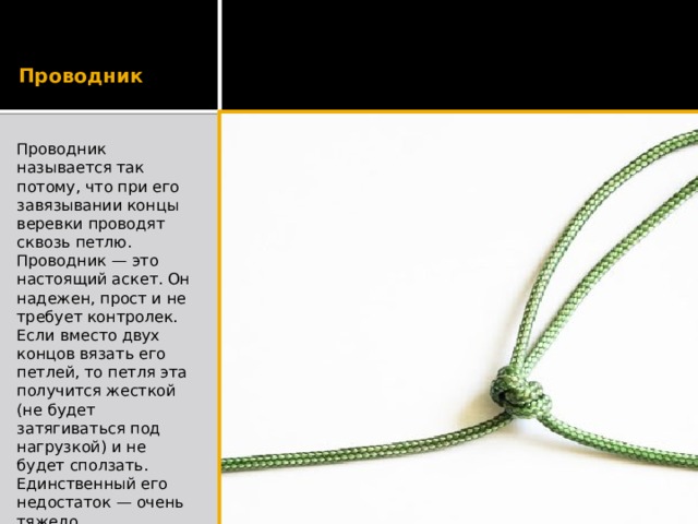Проводник Проводник называется так потому, что при его завязывании концы веревки проводят сквозь петлю. Проводник — это настоящий аскет. Он надежен, прост и не требует контролек. Если вместо двух концов вязать его петлей, то петля эта получится жесткой (не будет затягиваться под нагрузкой) и не будет сползать. Единственный его недостаток — очень тяжело развязывается. Временные связки им лучше не делать. 