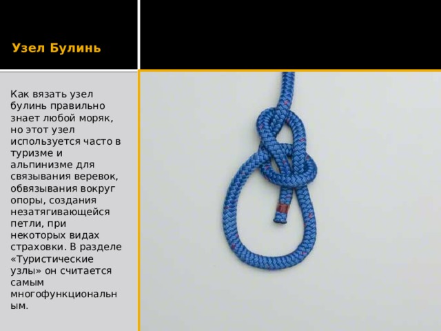 Узел Булинь Как вязать узел булинь правильно знает любой моряк, но этот узел используется часто в туризме и альпинизме для связывания веревок, обвязывания вокруг опоры, создания незатягивающейся петли, при некоторых видах страховки. В разделе «Туристические узлы» он считается самым многофункциональным . 
