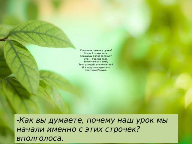  Слышишь песенку ручья?  Это — Родина твоя.  Слышишь голос соловья?  Это — Родина твоя.  Руки матери твоей,  Звон дождей, и шум ветвей,  И в саду смородина —  Это тоже Родина.   - Как вы думаете, почему наш урок мы начали именно с этих строчек? Прочитайте стихотворение М.Пляцковского с ускорением, вполголоса. -Какую картину вы представили? -Как вы понимаете, что такое Родина? 