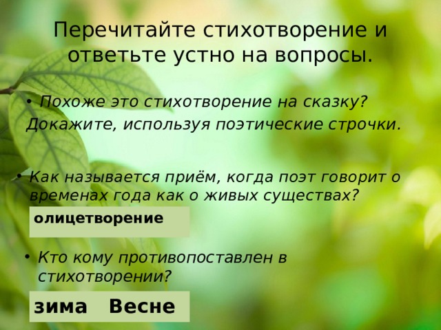 Перечитайте стихотворение и ответьте устно на вопросы. Похоже это стихотворение на сказку? Докажите, используя поэтические строчки. Как называется приём, когда поэт говорит о временах года как о живых существах? олицетворение Кто кому противопоставлен в стихотворении? зима Весне 