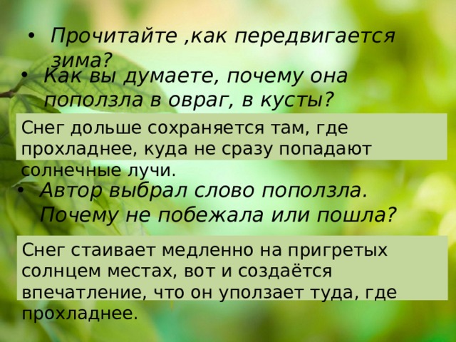 Прочитайте ,как передвигается зима? Как вы думаете, почему она поползла в овраг, в кусты? Снег дольше сохраняется там, где прохладнее, куда не сразу попадают солнечные лучи. Автор выбрал слово поползла. Почему не побежала или пошла?  Снег стаивает медленно на пригретых солнцем местах, вот и создаётся впечатление, что он уползает туда, где прохладнее. 