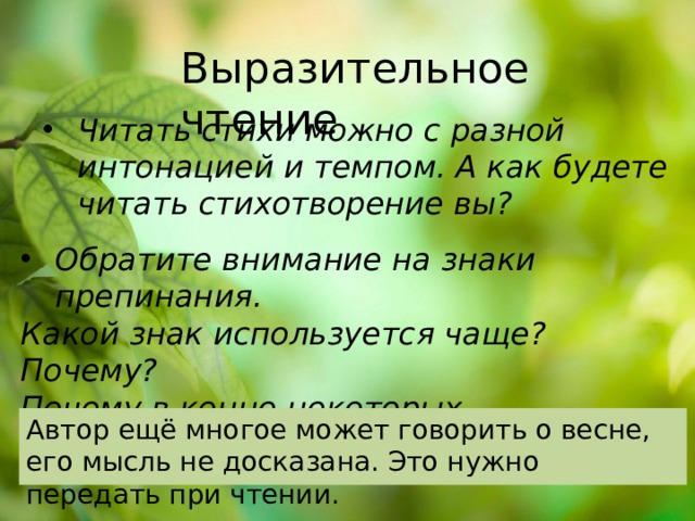 Выразительное чтение Читать стихи можно с разной интонацией и темпом. А как будете читать стихотворение вы? Обратите внимание на знаки препинания. Какой знак используется чаще? Почему? Почему в конце некоторых предложений автор ставит !.. ? Автор ещё многое может говорить о весне, его мысль не досказана. Это нужно передать при чтении. 