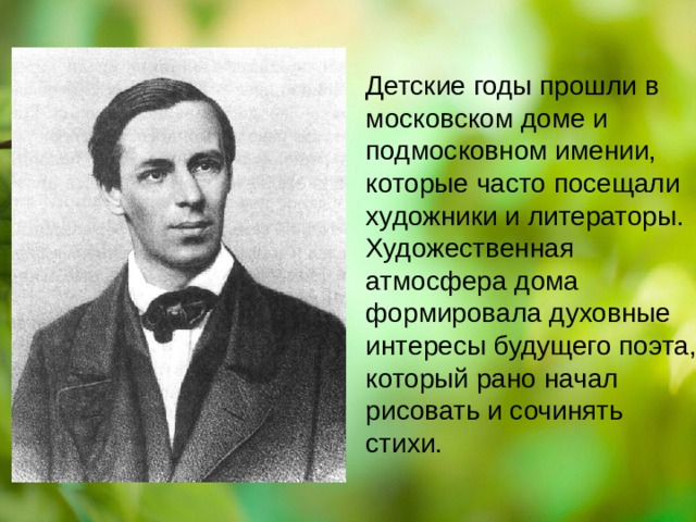 Детские годы прошли в московском доме и подмосковном имении, которые часто посещали художники и литераторы. Художественная атмосфера дома формировала духовные интересы будущего поэта, который рано начал рисовать и сочинять стихи. стихи. 