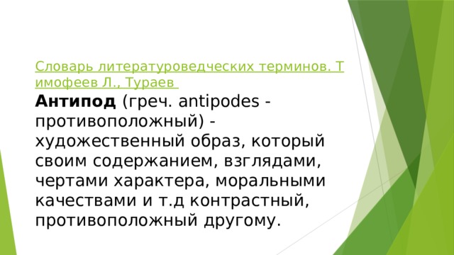 Словарь литературоведческих терминов. Тимофеев Л., Тураев    Антипод  (греч. antipodes - противоположный) - художественный образ, который своим содержанием, взглядами, чертами характера, моральными качествами и т.д контрастный, противоположный другому. 