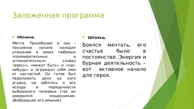 Заложенная программа Обломов. Штольц. Мечта. Прозябание и сон - пассивное начало находил утешение в своих любимых «примирительных и успокоительных» словах «авось», «может быть» и «как-нибудь» и ограждал себя ими от несчастий. Он готов был переложить дело на кого угодно, не заботясь о его исходе и порядочности выбранного человека (так он доверился мошенникам, обобравшим его имение). Боялся мечтать, его счастье было в постоянстве. Энергия и бурная деятельность – вот активное начало для героя. 