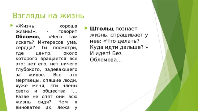 Взгляды на жизнь «Жизнь: хороша жизнь!», - говорит Обломов , -«Чего там искать? Интересов ума, сердца? Ты посмотри, где центр, около которого вращается все это: нет его, нет ничего глубокого, задевающего за живое. Все это мертвецы, спящие люди, хуже меня, эти члены света и общества !…Разве не спят они всю жизнь сидя? Чем я виноватее их, лежа у себя дома и не заражая головы тройками и валетами?» Штольц познает жизнь, спрашивает у нее: «Что делать? Куда идти дальше? » И идет! Без Обломова… 