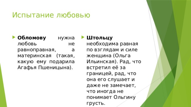 Испытание любовью Обломову  нужна любовь не равноправная, а материнская (такая, какую ему подарила Агафья Пшеницына). Штольцу необходима равная по взглядам и силе женщина (Ольга Ильинская). Рад, что встретил её за границей, рад, что она его слушает и даже не замечает, что иногда не понимает Ольгину грусть. 