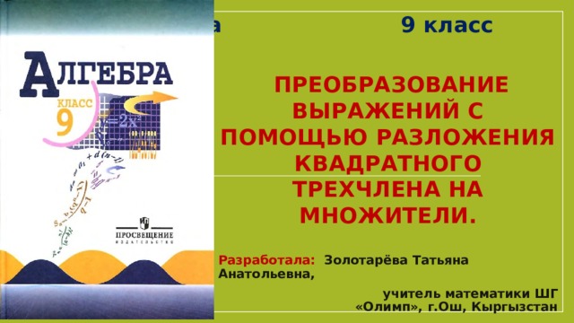 Алгебра 9 класс  Преобразование выражений с помощью Разложения квадратного трехчлена на множители. Разработала: Золотарёва Татьяна Анатольевна,  учитель математики ШГ «Олимп», г.Ош, Кыргызстан 