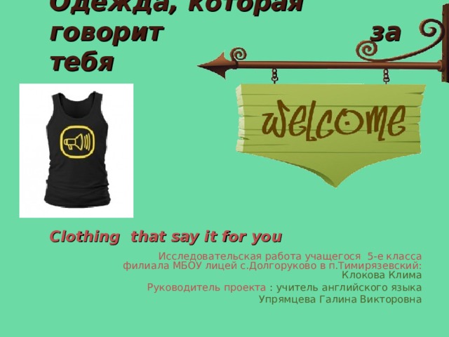      Одежда, которая говорит за тебя      Clothing that say it for you  Исследовательская работа учащегося 5-е класса филиала МБОУ лицей с.Долгоруково в п.Тимирязевский: Клокова Клима Руководитель проекта : учитель английского языка  Упрямцева Галина Викторовна 