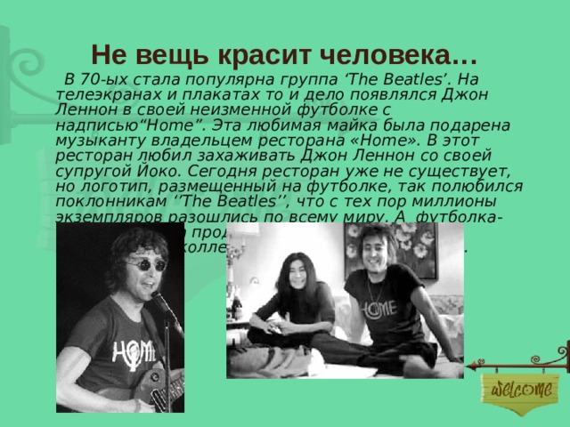 Не вещь красит человека…  В 70-ых стала популярна группа ‘The Beatles’ . На телеэкранах и плакатах то и дело появлялся Джон Леннон в своей неизменной футболке с надписью“Home”. Эта любимая майка была подарена музыканту владельцем ресторана «Home». В этот ресторан любил захаживать Джон Леннон со своей супругой Йоко. Сегодня ресторан уже не существует, но логотип, размещенный на футболке, так полюбился поклонникам ‘’The Beatles ’’ , что с тех пор миллионы экземпляров разошлись по всему миру. А футболка-оригинал была продана с аукциона за 16 400 $ неизвестному коллекционеру около 5 лет назад. 