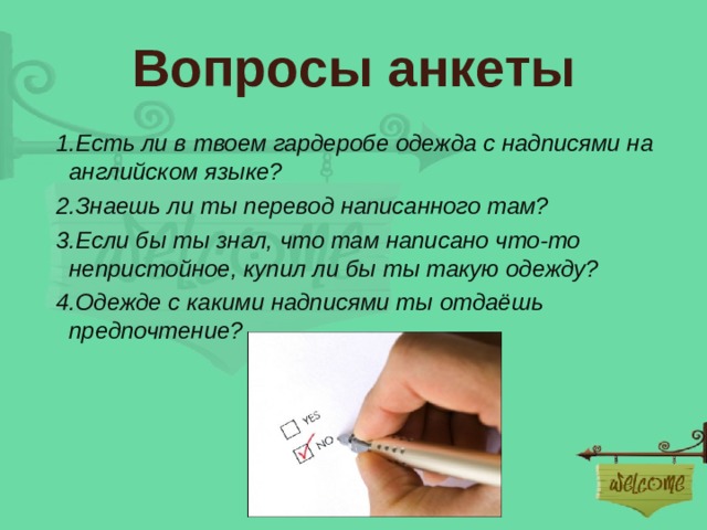 Вопросы анкеты  1.Есть ли в твоем гардеробе одежда с надписями на английском языке?  2.Знаешь ли ты перевод написанного там?  3.Если бы ты знал, что там написано что-то непристойное, купил ли бы ты такую одежду?  4.Одежде с какими надписями ты отдаёшь предпочтение? 